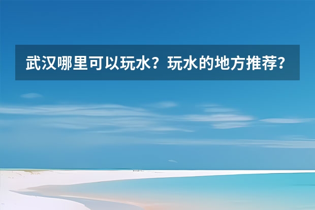 武汉哪里可以玩水？玩水的地方推荐？