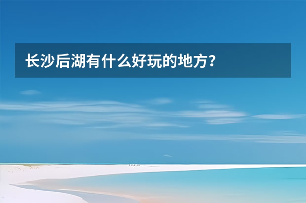 长沙后湖有什么好玩的地方？