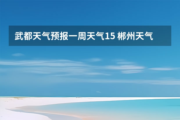 武都天气预报一周天气15 郴州天气预报10-15天